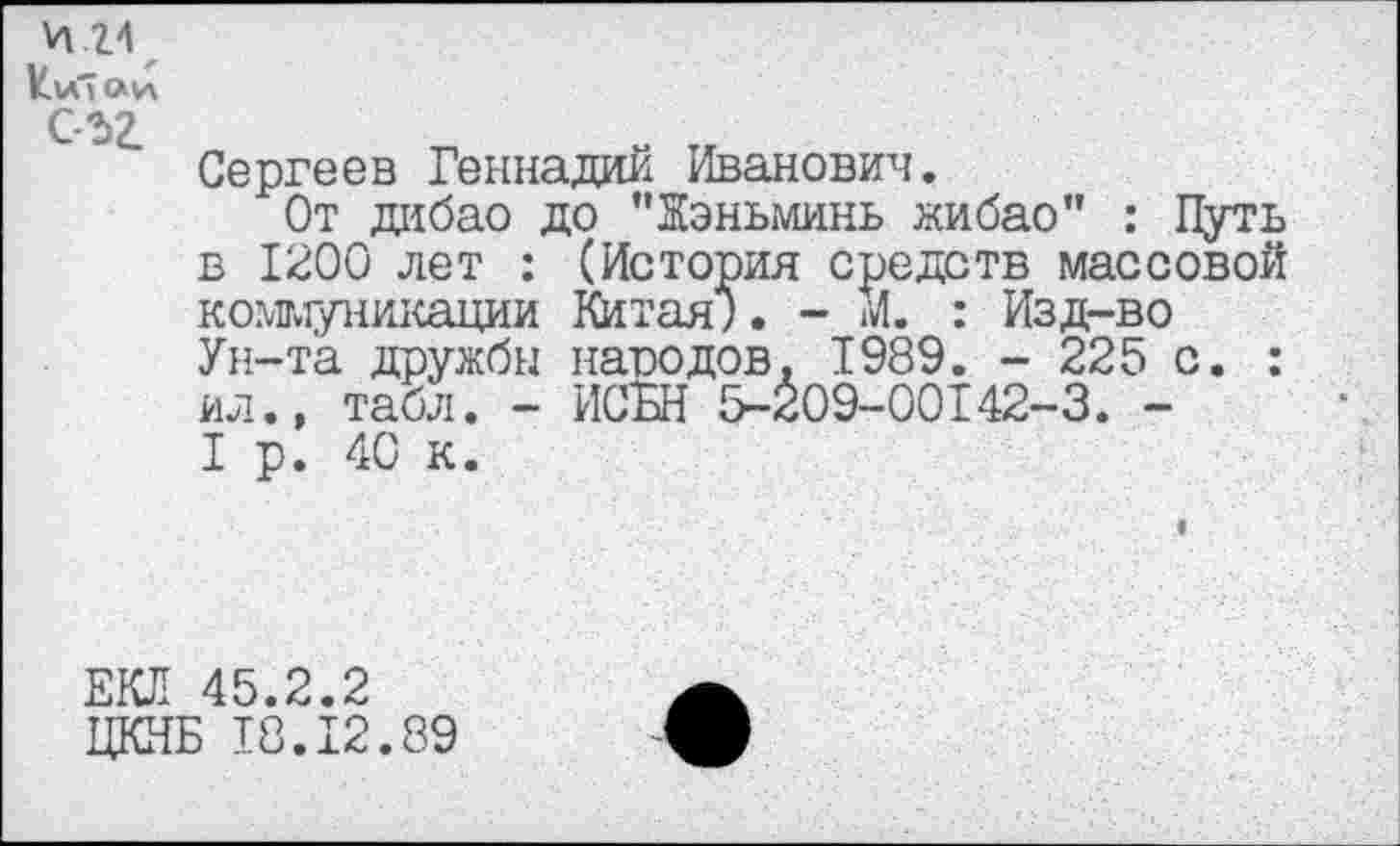 ﻿И .24
ИиТаи съг
Сергеев Геннадий Иванович.
От дибао до ’’Жэньминь жибао" : Путь в 1200 лет : (История средств массовой коммуникации Китая;. - М. : Изд-во Ун-та дружбы народов. 1989. - 225 с. : ил., табл. - ИСЬН 5-209-00142-3. -I р. 40 к.
ЕКЛ 45.2.2
ЦКНБ 18.12.89